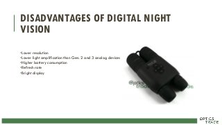 DISADVANTAGES OF DIGITAL NIGHT
VISION
•Lower resolution
•Lower light amplification than Gen. 2 and 3 analog devices
•Higher battery consumption
•Refresh rate
•Bright display
 