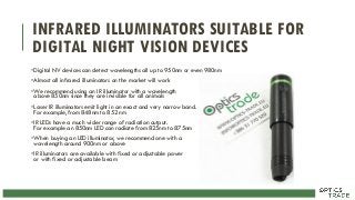 INFRARED ILLUMINATORS SUITABLE FOR
DIGITAL NIGHT VISION DEVICES
•Digital NV devices can detect wavelengths all up to 950nm or even 980nm
•Almost all infrared illuminators on the market will work
•We recommend using an IR illuminator with a wavelength
above 850nm since they are invisible for all animals
•Laser IR illuminators emit light in an exact and very narrow band.
For example, from 848nm to 852 nm
•IR LEDs have a much wider range of radiation output.
For example an 850nm LED can radiate from 825nm to 875nm
•When buying an LED illuminator, we recommend one with a
wavelength around 900nm or above
•IR illuminators are available with fixed or adjustable power
or with fixed or adjustable beam
 