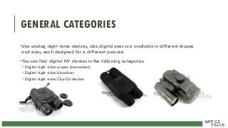 GENERAL CATEGORIES
•Like analog night vision devices, also digital ones are available in different shapes
and sizes, each designed for a different purpose
•You can find digital NV devices in the following categories:
• Digital night vision scopes (monoculars)
• Digital night vision binoculars
• Digital night vision Clip-On devices
 