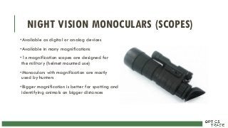 NIGHT VISION MONOCULARS (SCOPES)
•Available as digital or analog devices
•Available in many magnifications
•1x magnification scopes are designed for
the military (helmet mounted use)
•Monoculars with magnification are mostly
used by hunters
•Bigger magnification is better for spotting and
identifying animals on bigger distances
 