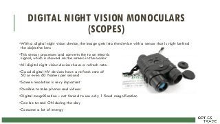DIGITAL NIGHT VISION MONOCULARS
(SCOPES)
•With a digital night vision device, the image gets into the device with a sensor that is right behind
the objective lens
•This sensor processes and converts the to an electric
signal, which is showed on the screen in the ocular
•All digital night vision devices have a refresh rate.
•Good digital NV devices have a refresh rate of
50 or even 60 frames per second
•Screen resolution is very important
•Possible to take photos and videos
•Digital magnification – not forced to use only 1 fixed magnification
•Can be turned ON during the day
•Consume a lot of energy
 