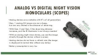 ANALOG VS DIGITAL NIGHT VISION
MONOCULARS (SCOPES)
•Analog devices are available with IIT´s of all generations
•Gen. 1 analog NV scopes are very cheap,
but are very limited in the distance of observing
•With Gen. 2 and Gen. 3 the observing distance
increases, and the IR illuminator is not always needed
•With an analog night vision device, you see the image
directly through the device without a screen
•Analog devices do not have a refresh rate (the image
is displayed in normal time without any delay)
•Battery consumption is very low
 