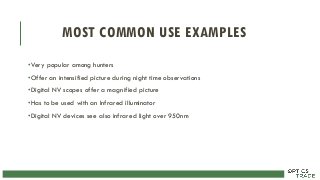 MOST COMMON USE EXAMPLES
•Very popular among hunters
•Offer an intensified picture during night time observations
•Digital NV scopes offer a magnified picture
•Has to be used with an Infrared illuminator
•Digital NV devices see also infrared light over 950nm
 