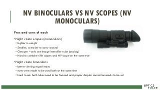 NV BINOCULARS VS NV SCOPES (NV
MONOCULARS)
Pros and cons of each
•Night vision scopes (monoculars)
• Lighter in weight
• Smaller, so easier to carry around
• Cheaper – only one Image intensifier tube (analog)
• Hard to combine rifle scopes and NV scope on the same eye
•Night vision binoculars
• better viewing experiences
• eyes were made to be used both at the same time
• hard to set: both tubes need to be focused and proper diopter correction needs to be set
 