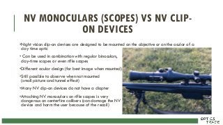 NV MONOCULARS (SCOPES) VS NV CLIP-
ON DEVICES
•Night vision clip-on devices are designed to be mounted on the objective or on the ocular of a
day time optic
• Can be used in combination with regular binoculars,
day-time scopes or even rifle scopes
•Different ocular design (for best image when mounted)
•Still possible to observe when not mounted
(small picture and tunnel effect)
•Many NV clip-on devices do not have a diopter
•Attaching NV monoculars on rifle scopes is very
dangerous on centerfire calibers (can damage the NV
device and harm the user because of the recoil)
 