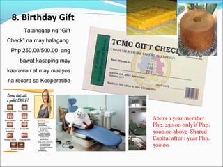 8. Birthday Gift
Tatanggap ng “Gift
Check” na may halagang
Php 250.00/500.00 ang
bawat kasaping may
kaarawan at may maayos
na record sa Kooperatiba

Above 1 year member
Php. 250.00 only if Php.
5000.00 above Shared
Capital after 1 year Php.
500.00

 