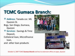 TCMC Gumaca Branch:
 Address: Tanada cor. ML
Quezon St.
Brgy. San Diego, Gumaca,
Quezon
 Services : Savings & Time
Deposit,
Collateral loan, Microfinance
loan,
and other loan products

October 6, 2007 TCMC Gumaca Branch and has its extension office at Lopez, Quezon

 