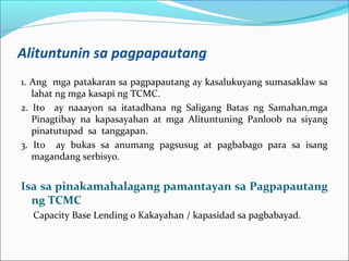 Alituntunin sa pagpapautang
1. Ang mga patakaran sa pagpapautang ay kasalukuyang sumasaklaw sa
lahat ng mga kasapi ng TCMC.
2. Ito ay naaayon sa itatadhana ng Saligang Batas ng Samahan,mga
Pinagtibay na kapasayahan at mga Alituntuning Panloob na siyang
pinatutupad sa tanggapan.
3. Ito ay bukas sa anumang pagsusug at pagbabago para sa isang
magandang serbisyo.

Isa sa pinakamahalagang pamantayan sa Pagpapautang
ng TCMC
Capacity Base Lending o Kakayahan / kapasidad sa pagbabayad.

 
