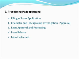 2. Proseso ng Pagpapautang
a. Filing of Loan Application
b. Character and Background Investigation /Appraisal
c. Loan Approval and Processing
d. Loan Release
e. Loan Collection

 