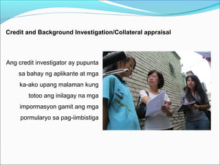 Credit and Background Investigation/Collateral appraisal

Ang credit investigator ay pupunta
sa bahay ng aplikante at mga
ka-ako upang malaman kung
totoo ang inilagay na mga
impormasyon gamit ang mga
pormularyo sa pag-iimbistiga

 