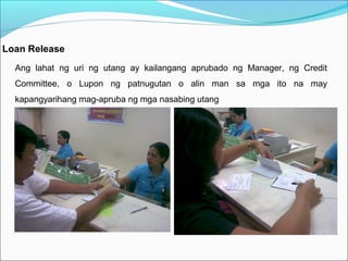 Loan Release
Ang lahat ng uri ng utang ay kailangang aprubado ng Manager, ng Credit
Committee, o Lupon ng patnugutan o alin man sa mga ito na may
kapangyarihang mag-apruba ng mga nasabing utang

 