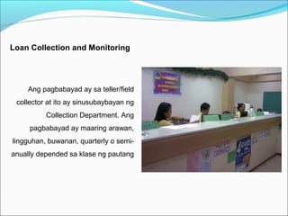 Loan Collection and Monitoring

Ang pagbabayad ay sa teller/field
collector at ito ay sinusubaybayan ng
Collection Department. Ang
pagbabayad ay maaring arawan,
lingguhan, buwanan, quarterly o semianually depended sa klase ng pautang

 