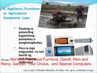4. Appliance /Furniture
or Agricultural
Equipment Loan
•

Pautang sa
pansariling
kagamitang
pambahay o
panghanapbuhay

•

Para sa mga
magsasaka na nais
bumili ng
makabagong
Tie-ups: Narvaez, Neswood Furniture, Daxell, Rein and
makinarya

Reiny, Garylyn, Your Choice, and Alpanet Computers.
Up to 50k (7 Months Member 2%/Mos. Int. up to 15 Months to pay

 