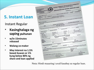 5. Instant Loan
Instant Regular
• Kasinghalaga ng
saping puhunan
•

w/in 15minutes
released

•

Walang co-maker

•

May interest na 1.5%
bawat buwan or 1%
kung below 80% ng
share and loan applied
Nota: Hindi maaaring i-avail kasabay sa regular loan.

 