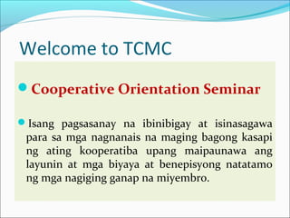 Welcome to TCMC
Cooperative Orientation Seminar
Isang pagsasanay na ibinibigay at isinasagawa

para sa mga nagnanais na maging bagong kasapi
ng ating kooperatiba upang maipaunawa ang
layunin at mga biyaya at benepisyong natatamo
ng mga nagiging ganap na miyembro.

 