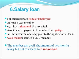 For public/private Regular Employees;
At least 1 year member.
w/at least 3thousand Share capital.
w/out delayed payment of not more than 30days
 within 1 year membership prior to the application of loan.
w/co-maker/qualified TCMC member.

The member can avail the amount of two months

salary but not to exceed to P 100,000.00

 