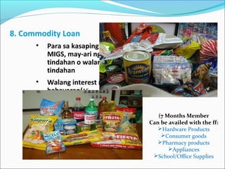 8. Commodity Loan
•

Para sa kasaping
MIGS, may-ari ng
tindahan o walang
tindahan

•

Walang interest na
babayaran(1560days)

(7 Months Member
Can be availed with the ff:
Hardware Products
Consumer goods
Pharmacy products
Appliances
School/Office Supplies

 