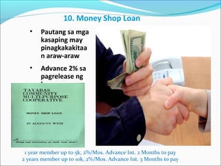 10. Money Shop Loan
•

Pautang sa mga
kasaping may
pinagkakakitaa
n araw-araw

•

Advance 2% sa
pagrelease ng
loan

1 year member up to 5k, 2%/Mos. Advance Int. 2 Months to pay
2 years member up to 10k, 2%/Mos. Advance Int. 3 Months to pay

 