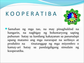 KOOPERATIBA
Samahan ng mga tao, na may pinagbuklod na

hangarin, na nagbigay ng boluntaryong saping
puhunan batay sa kanilang kakayanan sa pananalapi
upang matamo ang mga nararapat na serbisyo at
produkto na
tinatanggap ng mga miyembro o
kamay-ari batay sa pandaigdigang simulain ng
kooperatiba.

 