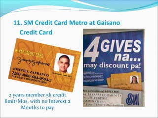 11. SM Credit Card Metro at Gaisano
Credit Card

2 years member 5k credit
limit/Mos, with no Interest 2
Months to pay

 