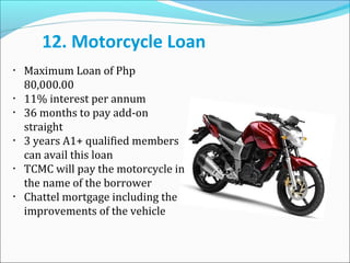 12. Motorcycle Loan
•

•
•

•

•

•

Maximum Loan of Php
80,000.00
11% interest per annum
36 months to pay add-on
straight
3 years A1+ qualified members
can avail this loan
TCMC will pay the motorcycle in
the name of the borrower
Chattel mortgage including the
improvements of the vehicle

 