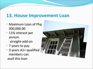 13. House Improvement Loan
•

•

•
•

Maximum Loan of Php
300,000.00
11% interest per
annum
straight-add-on
7 years to pay
3 years A1+ qualified
members can
avail this loan

 