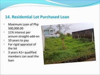 14. Residential Lot Purchased Loan
•

•

•
•

•

Maximum Loan of Php
500,000.00
11% interest per
annum straight-add-on
10 years to pay
For rigid appraisal of
the lot
3 years A1+ qualified
members can avail the
loan

 