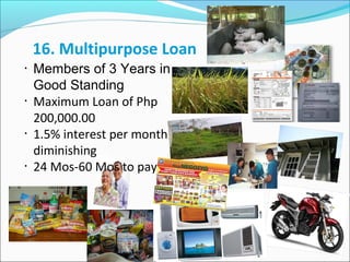 16. Multipurpose Loan
•

•

•

•

Members of 3 Years in
Good Standing
Maximum Loan of Php
200,000.00
1.5% interest per month
diminishing
24 Mos-60 Mos to pay

 
