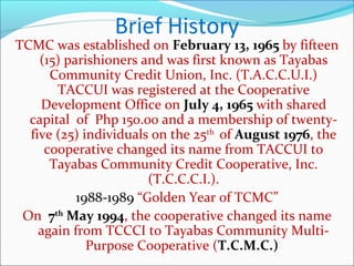 Brief History

TCMC was established on February 13, 1965 by fifteen
(15) parishioners and was first known as Tayabas
Community Credit Union, Inc. (T.A.C.C.U.I.)
TACCUI was registered at the Cooperative
Development Office on July 4, 1965 with shared
capital of Php 150.00 and a membership of twentyfive (25) individuals on the 25th of August 1976, the
cooperative changed its name from TACCUI to
Tayabas Community Credit Cooperative, Inc.
(T.C.C.C.I.).
1988-1989 “Golden Year of TCMC”
On 7th May 1994, the cooperative changed its name
again from TCCCI to Tayabas Community MultiPurpose Cooperative (T.C.M.C.)

 