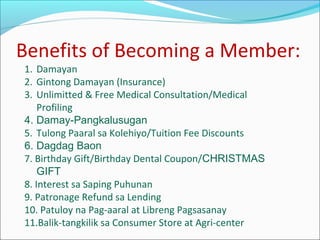 Benefits of Becoming a Member:
1. Damayan
2. Gintong Damayan (Insurance)
3. Unlimitted & Free Medical Consultation/Medical
Profiling
4. Damay-Pangkalusugan
5. Tulong Paaral sa Kolehiyo/Tuition Fee Discounts
6. Dagdag Baon
7. Birthday Gift/Birthday Dental Coupon/CHRISTMAS
GIFT
8. Interest sa Saping Puhunan
9. Patronage Refund sa Lending
10. Patuloy na Pag-aaral at Libreng Pagsasanay
11.Balik-tangkilik sa Consumer Store at Agri-center

 