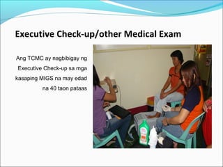 Executive Check-up/other Medical Exam
Ang TCMC ay nagbibigay ng
Executive Check-up sa mga
kasaping MIGS na may edad
na 40 taon pataas

 