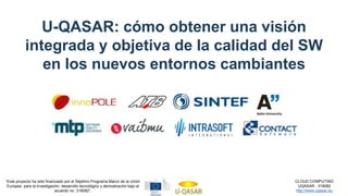 CLOUD COMPUTING
UQASAR - 318082
http://www.uqasar.eu
“Este proyecto ha sido financiado por el Séptimo Programa Marco de la Unión
Europea para la investigación, desarrollo tecnológico y demostración bajo el
acuerdo no. 318082”.
U-QASAR: cómo obtener una visión
integrada y objetiva de la calidad del SW
en los nuevos entornos cambiantes
 