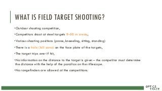 WHAT IS FIELD TARGET SHOOTING?
•Outdoor shooting competition,
•Competitors shoot at steel targets 9–50 m away,
•Various shooting positions (prone, kneeeling, sitting, standing)
•There is a hole (kill zone) on the face plate of the targets,
•The target trips over if hit,
•No information on the distance to the target is given – the competitor must determine
the distance with the help of the parallax on the riflescope.
•No rangefinders are allowed at the competitions.
 
