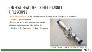 GENERAL FEATURES OF FIELD TARGET
RIFLESCOPES
 Adjustable parallax is the most important feature (from 7 m onwards or similar),
 High magnification power,
 Tactical turrets are common (elevation and
windage adjustments must be at hand),
 Identical to the features of F-class riflescopes.
Schmidt & Bender 12.5-50x56 Field Target II (silver)
 