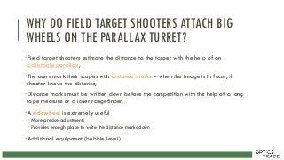 WHY DO FIELD TARGET SHOOTERS ATTACH BIG
WHEELS ON THE PARALLAX TURRET?
•Field target shooters estimate the distance to the target with the help of an
adjustable parallax,
•The users mark their scopes with distance marks – when the image is in focus, th
shooter knows the distance,
•Distance marks must be written down before the competition with the help of a long
tape measure or a laser rangefinder,
•A sidewheel is extremely useful
• More precise adjustments
• Provides enough place to write the distance marks down
•Additional equipment (bubble level)
 