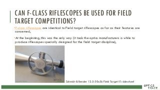 CAN F-CLASS RIFLESCOPES BE USED FOR FIELD
TARGET COMPETITIONS?
•F-class riflescopes are identical to Field target riflescopes as far as their features are
concerned,
•At the beginning, this was the only way (it took the optics manufacturers a while to
produce riflescopes specially designed for the field target discipline),
Schmidt & Bender 12.5-50x56 Field Target II's sidewheel
 