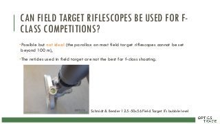 CAN FIELD TARGET RIFLESCOPES BE USED FOR F-
CLASS COMPETITIONS?
•Possible but not ideal (the parallax on most field target riflescopes cannot be set
beyond 100 m),
•The reticles used in field target are not the best for f-class shooting.
Schmidt & Bender 12.5-50x56 Field Target II's bubble level
 