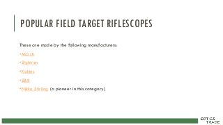 POPULAR FIELD TARGET RIFLESCOPES
These are made by the following manufacturers:
•March
•Sightron
•Kahles
•S&B
•Nikko Stirling (a pioneer in this category)
 