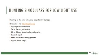 HUNTING BINOCULARS FOR LOW LIGHT USE
•Hunting in the dark is very popular in Europe
•Binoculars for low light use:
• High light transmittance
• 7x or 8x magnification
• 50 or 56mm objective lens diameter
• Big exit pupil
• Porro or Abbe-Koenig prisms
• Higher price range
 