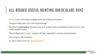 ALL-ROUND USEFUL HUNTING BINOCULARS 8X42
•8x42 is one of the best configurations for hunting binoculars
•Compact binoculars, but still bright enough
•Excellent combination between size and weight, light transmission, field of view, and
useful magnification
•This configuration is very common  high competition among manufacturers
•Also used by Birdwatchers
•To learn more read our Buying Guide
 