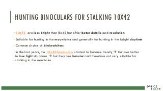 HUNTING BINOCULARS FOR STALKING 10X42
•10x42 are less bright than 8x42 but offer better details and resolution
•Suitable for hunting in the mountains and generally for hunting in the bright daytime
•Common choice of birdwatchers
•In the last years, the 10x50 binoculars started to become trendy  behave better
in low light situations  but they are heavier and therefore not very suitable for
stalking in the mountains
 