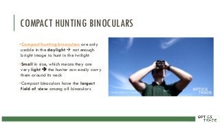 COMPACT HUNTING BINOCULARS
•Compact hunting binoculars are only
usable in the daylight  not enough
bright image to hunt in the twilight
•Small in size, which means they are
very light  the hunter can easily carry
them around its neck
•Compact binoculars have the largest
field of view among all binoculars
 