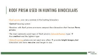 ROOF PRISM USED IN HUNTING BINOCULARS
•Roof prisms are very common in the hunting binoculars
•Central focusing system
•Binculars with Roof prisms are more compact than binoculars that feature Porro
prisms
•The most commonly used type of Roof prism is Schmidt Pechan type 
the smallest and the lightest type
•Abbe-Koening prisms are not used very often  provide bright images, but
binoculars are more massive and longer in size
 