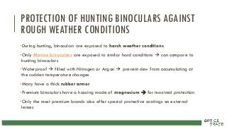 PROTECTION OF HUNTING BINOCULARS AGAINST
ROUGH WEATHER CONDITIONS
•During hunting, binoculars are exposed to harsh weather conditions
•Only Marine binoculars are exposed to similar hard conditions  can compare to
hunting binoculars
•Waterproof  filled with Nitrogen or Argon  prevent dew from accumulating at
the sudden temperature changes
•Many have a thick rubber armor
•Premium binoculars have a housing made of magnesium  for maximal protection
•Only the most premium brands also offer special protective coatings on external
lenses
 