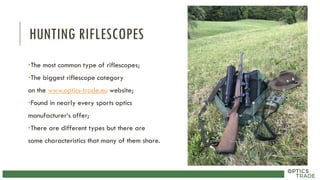 HUNTING RIFLESCOPES
•The most common type of riflescopes;
•The biggest riflescope category
on the www.optics-trade.eu website;
•Found in nearly every sports optics
manufacturer‘s offer;
•There are different types but there are
some characteristics that many of them share.
 