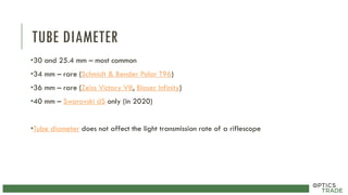 TUBE DIAMETER
•30 and 25.4 mm – most common
•34 mm – rare (Schmidt & Bender Polar T96)
•36 mm – rare (Zeiss Victory V8, Blaser Infinity)
•40 mm – Swarovski dS only (in 2020)
•Tube diameter does not affect the light transmission rate of a riflescope
 
