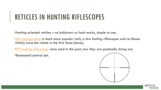RETICLES IN HUNTING RIFLESCOPES
•Hunting-oriented reticles – no holdovers or hash marks, simple to use;
•SFP configuration is much more popular (only a few hunting riflescopes such as Blaser
Infinity have the reticle in the first focal plane);
•FFP hunting riflescopes were used in the past, now they are gradually dying out;
•Illuminated central dot.
 