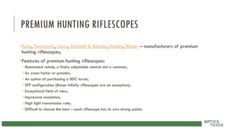 PREMIUM HUNTING RIFLESCOPES
•Zeiss, Swarovski, Leica, Schmidt & Bender, Kahles, Blaser – manufacturers of premium
hunting riflescopes;
•Features of premium hunting riflescopes:
• Illuminated reticle, a finely adjustable central dot is common;
• 6x zoom factor or greater;
• An option of purchasing a BDC turret;
• SFP configuration (Blaser Infinity riflescopes are an exception);
• Exceptional field of view;
• Impressive resolution;
• High light transmission rate;
• Difficult to choose the best – each riflescope has its own strong points.
 
