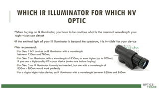 WHICH IR ILLUMINATOR FOR WHICH NV
OPTIC
•When buying an IR illuminator, you have to be cautious what is the maximal wavelength your
night vision can detect
•If the emitted light of your IR illuminator is beyond the spectrum, it is invisible for your device
•We recommend:
• For Gen. 1 NV devices an IR illuminator with a wavelength
between 750nm and 780nm,
• For Gen. 2 an illuminator with a wavelength of 850nm, or even higher (up to 900nm)
if you own a high-quality IIT in your device (make sure before buying)
• For Gen. 3 an IR illuminator is mostly not needed, but one with a wavelength of
850nm - 900nm would work perfectly
• For a digital night vision device, an IR illuminator with a wavelength between 850nm and 980nm
 