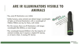 ARE IR ILLUMINATORS VISIBLE TO
ANIMALS
•Yes, some IR illuminators are visible
•Unlike humans, some animals can detect longer wavelengths
of light, so infrared illuminators with a wavelength of
760nm-780nm can be, for them, well visible
•For this reason, there are IR illuminators with longer
wavelengths like 850nm, or even longer
•The wavelength beyond 850nm is for the majority of
animals invisible, but it requires a digital NV device,
or at least a Gen. 2 analog NV device
 